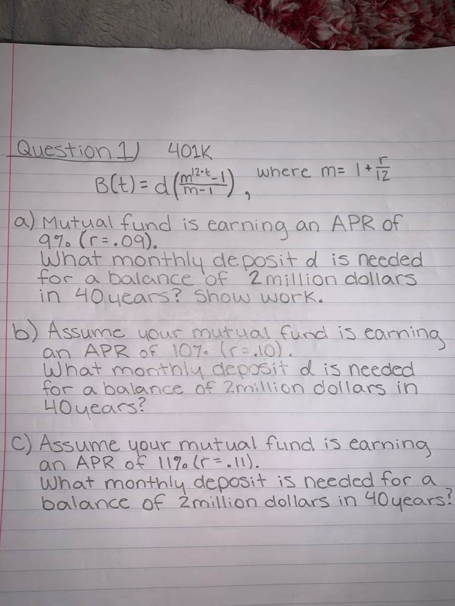 Question 1)
401K
where m= | +
BCE) =d (),
12.t
m-1
la) Mutual fund is earning an APR of
9%. (r=.09).
What monthly deposit d is needed
for a balance 'of 2million dollars
in 40years? Show work.
b) Assume uour mutual fund is eaning
an APR of 107. (r=10).
What monthly deposit d is needed
for a balance of 2million dollars in
4Ouears?
C) Assume your mutual fund is earning
an APR of 11% (F=.l1).
What monthly deposit is needed for a
balance of 2million dollars in 40uears?

