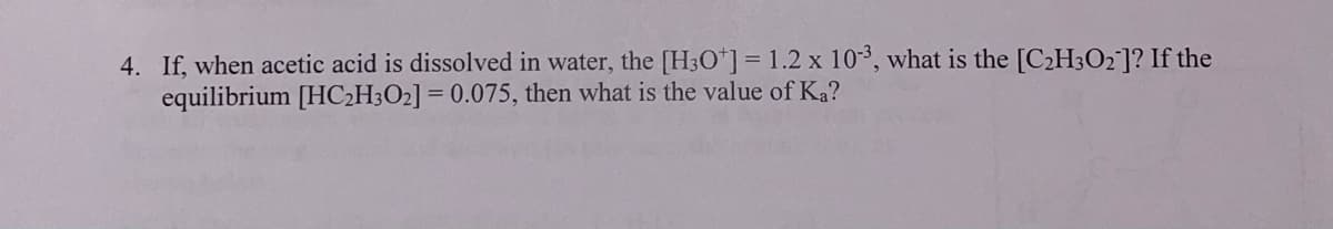 4. If, when acetic acid is dissolved in water, the [H3O"] = 1.2 x 103, what is the [C2H3O2]? If the
equilibrium [HC2H3O2] = 0.075, then what is the value of Ka?
