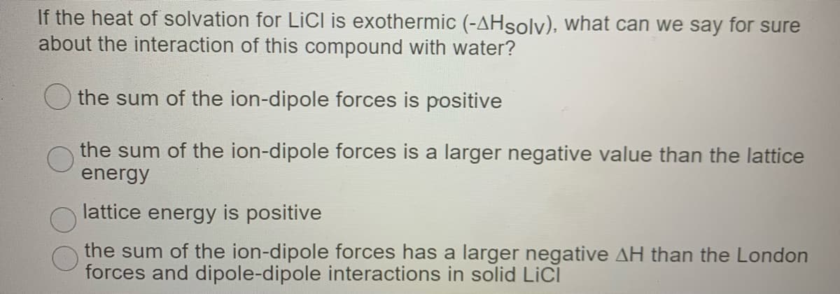 If the heat of solvation for LICI is exothermic (-AHsolv), what can we say for sure
about the interaction of this compound with water?
the sum of the ion-dipole forces is positive
the sum of the ion-dipole forces is a larger negative value than the lattice
energy
lattice energy is positive
the sum of the ion-dipole forces has a larger negative AH than the London
forces and dipole-dipole interactions in solid LiCI
