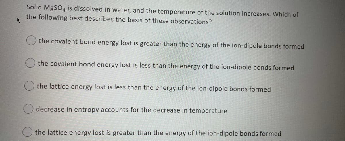 Solid MgSO4 is dissolved in water, and the temperature of the solution increases. Which of
the following best describes the basis of these observations?
O the covalent bond energy lost is greater than the energy of the ion-dipole bonds formed
the covalent bond energy lost is less than the energy of the ion-dipole bonds formed
the lattice energy lost is less than the energy of the ion-dipole bonds formed
decrease in entropy accounts for the decrease in temperature
the lattice energy lost is greater than the energy of the ion-dipole bonds formed

