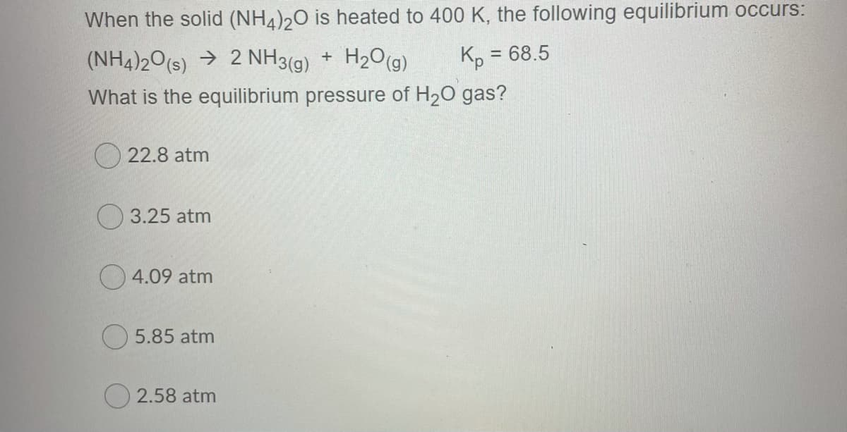 When the solid (NH4)20 is heated to 400 K, the following equilibrium occurs:
(NH4)20(s) → 2 NH3(g) + H2O(g)
Kp = 68.5
%3D
What is the equilibrium pressure of H20 gas?
O 22.8 atm
O 3.25 atm
O 4.09 atm
5.85 atm
O 2.58 atm
