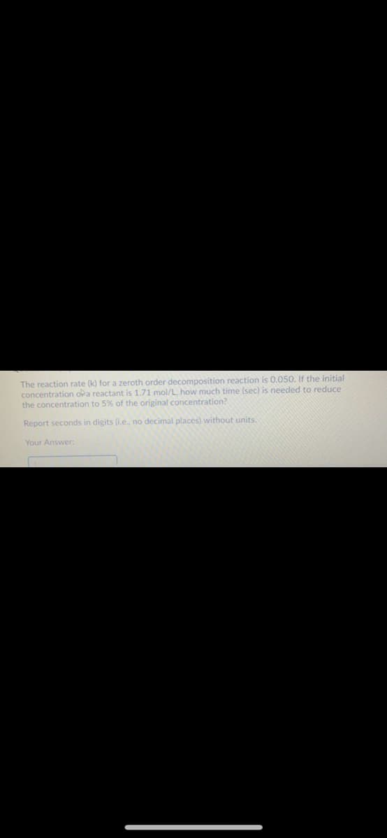 The reaction rate (k) for a zeroth order decomposition reaction is 0.050. If the initial
concentration oka reactant is 1.71 mol/L, how much time (sec) is needed to reduce
the concentration to 5% of the original concentration?
Report seconds in digits (i.e., no decimal places) without units.
Your Answer:
