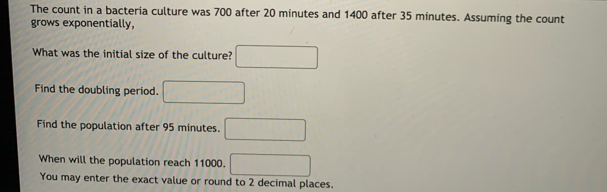 The count in a bacteria culture was 700 after 20 minutes and 1400 after 35 minutes. Assuming the count
grows exponentially,
What was the initial size of the culture?
Find the doubling period.
Find the population after 95 minutes.
When will the population reach 11000.
You may enter the exact value or round to 2 decimal places.
