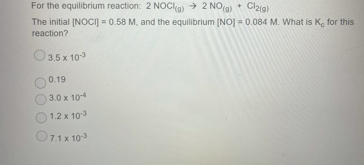 For the equilibrium reaction: 2 NOCI9) → 2 NO(g) +
Cl2(g)
The initial [NOCI] = 0.58 M, and the equilibrium [NO] = 0.084 M. What is K. for this
reaction?
O3.5 x 10-3
0.19
3.0 x 10-4
1.2 x 10-3
O7.1 x 10-3
