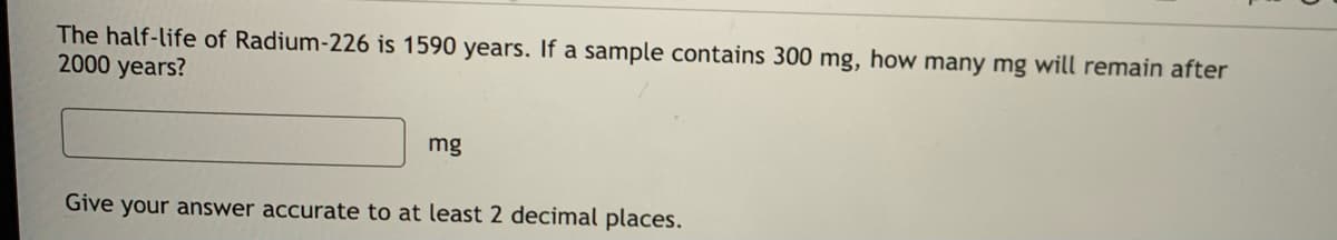 The half-life of Radium-226 is 1590 years. If a sample contains 300 mg, how many mg will remain after
2000 years?
mg
Give your answer accurate to at least 2 decimal places.
