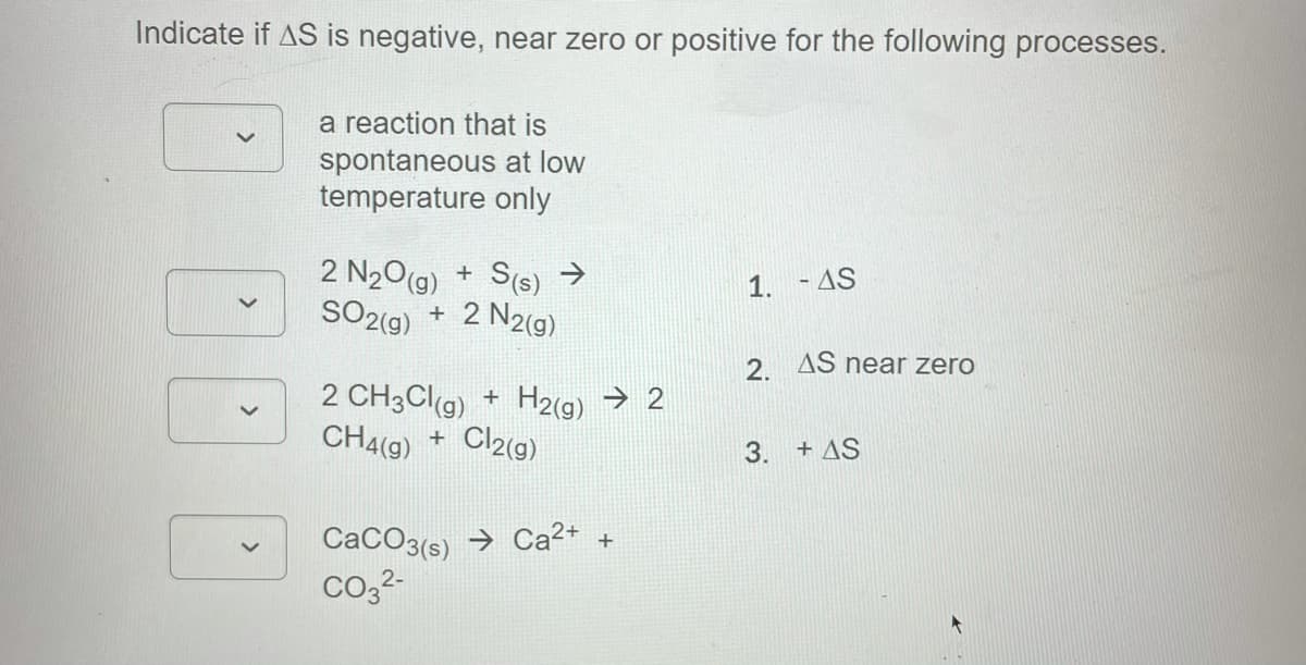 Indicate if AS is negative, near zero or positive for the following processes.
a reaction that is
spontaneous at low
temperature only
2 N20(g)
SO2(g)
S(s) >
2 N2(g)
1. - AS
+
2 AS near zero
2 CH3Clg) + H2(9) → 2
CH4(g)
Cl2(g)
+ AS
+
3.
CaCO3(s) → Ca2
co,2-

