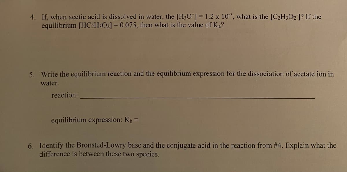 4. If, when acetic acid is dissolved in water, the [H3O*] = 1.2 x 103, what is the [C2H3O2]? If the
equilibrium [HC2H3O2] = 0.075, then what is the value of Ka?
5. Write the equilibrium reaction and the equilibrium expression for the dissociation of acetate ion in
water.
reaction:
equilibrium expression: Kp =
6. Identify the Bronsted-Lowry base and the conjugate acid in the reaction from # 4. Explain what the
difference is between these two species.
