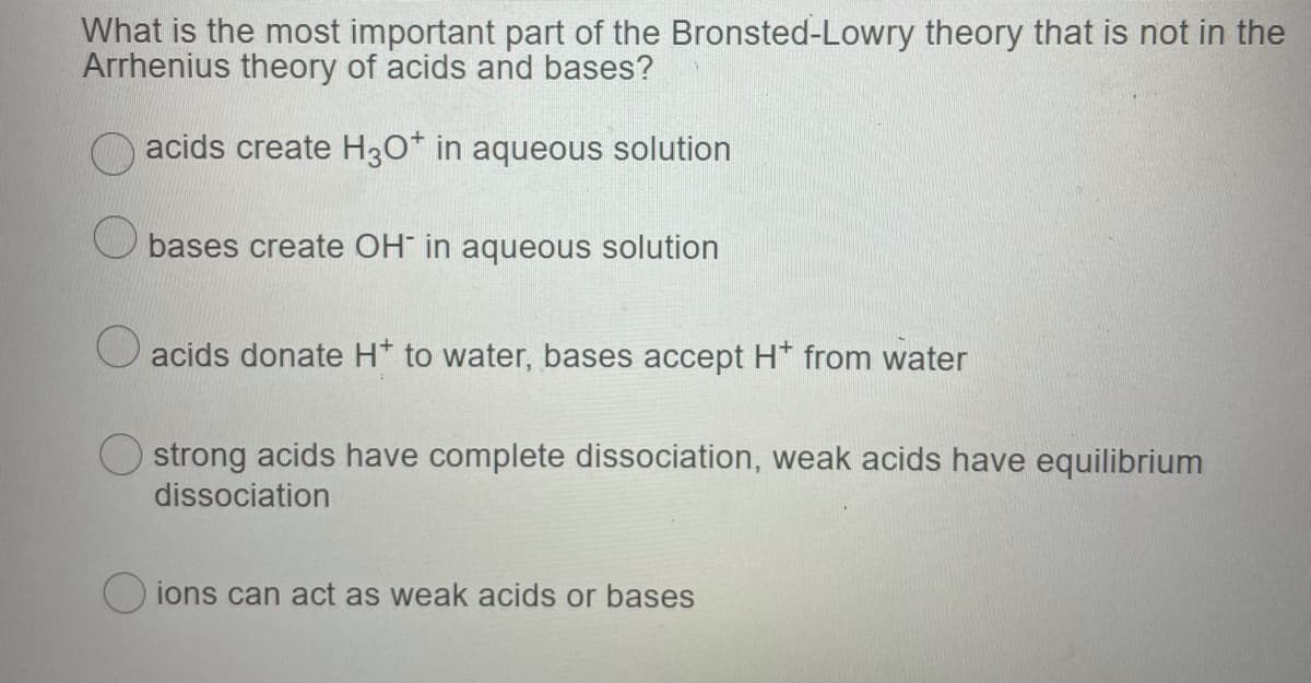 What is the most important part of the Bronsted-Lowry theory that is not in the
Arrhenius theory of acids and bases?
acids create H30* in aqueous solution
bases create OH in aqueous solution
O acids donate H* to water, bases accept H* from water
strong acids have complete dissociation, weak acids have equilibrium
dissociation
ions can act as weak acids or bases
