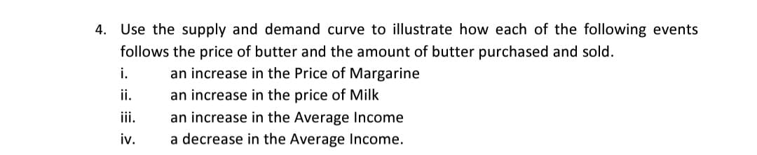 4. Use the supply and demand curve to illustrate how each of the following events
follows the price of butter and the amount of butter purchased and sold.
i.
an increase in the Price of Margarine
ii.
an increase in the price of Milk
an increase in the Average Income
a decrease in the Average Income.
ii.
iv.
