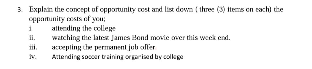 3. Explain the concept of opportunity cost and list down ( three (3) items on each) the
opportunity costs of you;
attending the college
watching the latest James Bond movie over this week end.
accepting the permanent job offer.
Attending soccer training organised by college
i.
ii.
iii.
iv.

