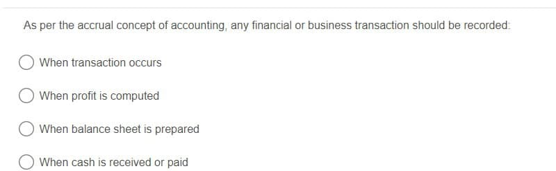 As per the accrual concept of accounting, any financial or business transaction should be recorded:
When transaction occurs
When profit is computed
When balance sheet is prepared
When cash is received or paid
