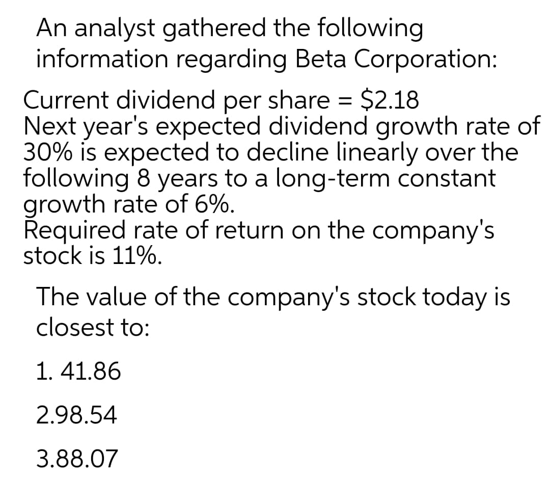 An analyst gathered the following
information regarding Beta Corporation:
Current dividend per share = $2.18
Next year's expected dividend growth rate of
30% is expected to decline linearly over the
following 8 years to a long-term constant
growth rate of 6%.
Řequired rate of return on the company's
stock is 11%.
The value of the company's stock today is
closest to:
1. 41.86
2.98.54
3.88.07
