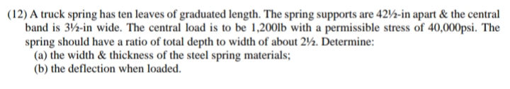 (12) A truck spring has ten leaves of graduated length. The spring supports are 42½-in apart & the central
band is 32-in wide. The central load is to be 1,200lb with a permissible stress of 40,000psi. The
spring should have a ratio of total depth to width of about 2½. Determine:
(a) the width & thickness of the steel spring materials;
(b) the deflection when loaded.
