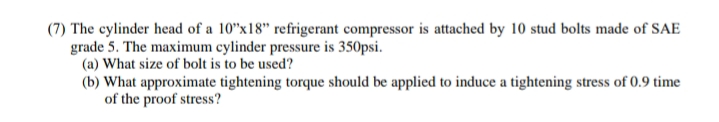 (7) The cylinder head of a 10"x18" refrigerant compressor is attached by 10 stud bolts made of SAE
grade 5. The maximum cylinder pressure is 350psi.
(a) What size of bolt is to be used?
(b) What approximate tightening torque should be applied to induce a tightening stress of 0.9 time
of the proof stress?