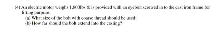 (4) An electric motor weighs 1,800lbs & is provided with an eyebolt screwed in to the cast iron frame for
lifting purpose.
(a) What size of the bolt with coarse thread should be used;
(b) How far should the bolt extend into the casting?