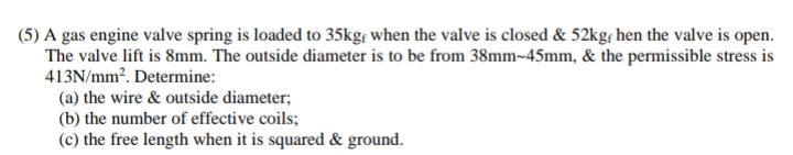 (5) A gas engine valve spring is loaded to 35kg, when the valve is closed & 52kgf hen the valve is open.
The valve lift is 8mm. The outside diameter is to be from 38mm-45mm, & the permissible stress is
413N/mm². Determine:
(a) the wire & outside diameter;
(b) the number of effective coils;
(c) the free length when it is squared & ground.