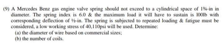 (9) A Mercedes Benz gas engine valve spring should not exceed to a cylindrical space of 134-in in
diameter. The spring index is 6.0 & the maximum load it will have to sustain is 100lb with
corresponding deflection of 2-in. The spring is subjected to repeated loading & fatigue must be
considered, a low working stress of 40,110psi will be used. Determine:
(a) the diameter of wire based on commercial sizes;
(b) the number of coils.