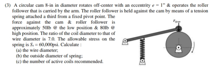 (3) A circular cam 8-in in diameter rotates off-center with an eccentrity e = 1" & operates the roller
follower that is carried by the arm. The roller follower is held against the cam by means of a tension
spring attached a third from a fixed pivot point. The
force against the cam & roller follower is
approximately 50lb @ the low position & 80lb @
high position. The ratio of the coil diameter to that of
wire diameter is 7.0. The allowable stress on the
spring is S,= 60,000psi. Calculate :
P
(a) the wire diameter;
(b) the outside diameter of spring;
(c) the number of active coils recommended.