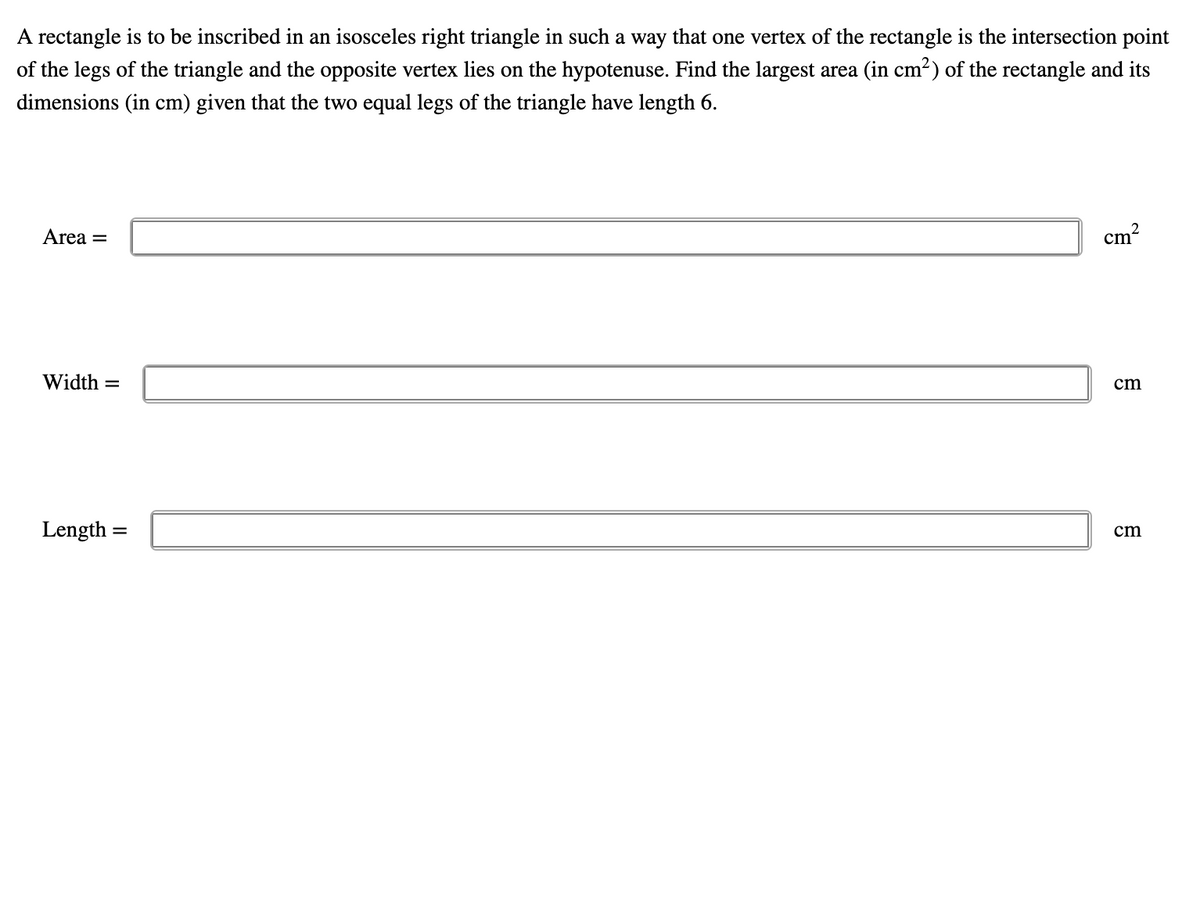 A rectangle is to be inscribed in an isosceles right triangle in such a way that one vertex of the rectangle is the intersection point
of the legs of the triangle and the opposite vertex lies on the hypotenuse. Find the largest area (in cm²) of the rectangle and its
dimensions (in cm) given that the two equal legs of the triangle have length 6.
Area =
cm?
Width =
cm
Length =
cm
