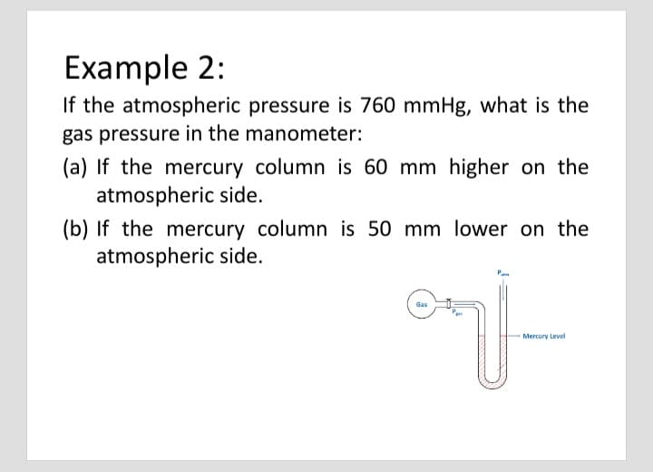 Example 2:
If the atmospheric pressure is 760 mmHg, what is the
gas pressure in the manometer:
(a) If the mercury column is 60 mm higher on the
atmospheric side.
(b) If the mercury column is 50 mm lower on the
atmospheric side.
Gas
Mercury Level
