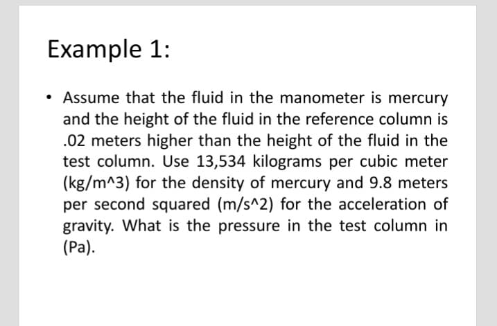 Example 1:
• Assume that the fluid in the manometer is mercury
and the height of the fluid in the reference column is
.02 meters higher than the height of the fluid in the
test column. Use 13,534 kilograms per cubic meter
(kg/m^3) for the density of mercury and 9.8 meters
per second squared (m/s^2) for the acceleration of
gravity. What is the pressure in the test column in
(Ра).
