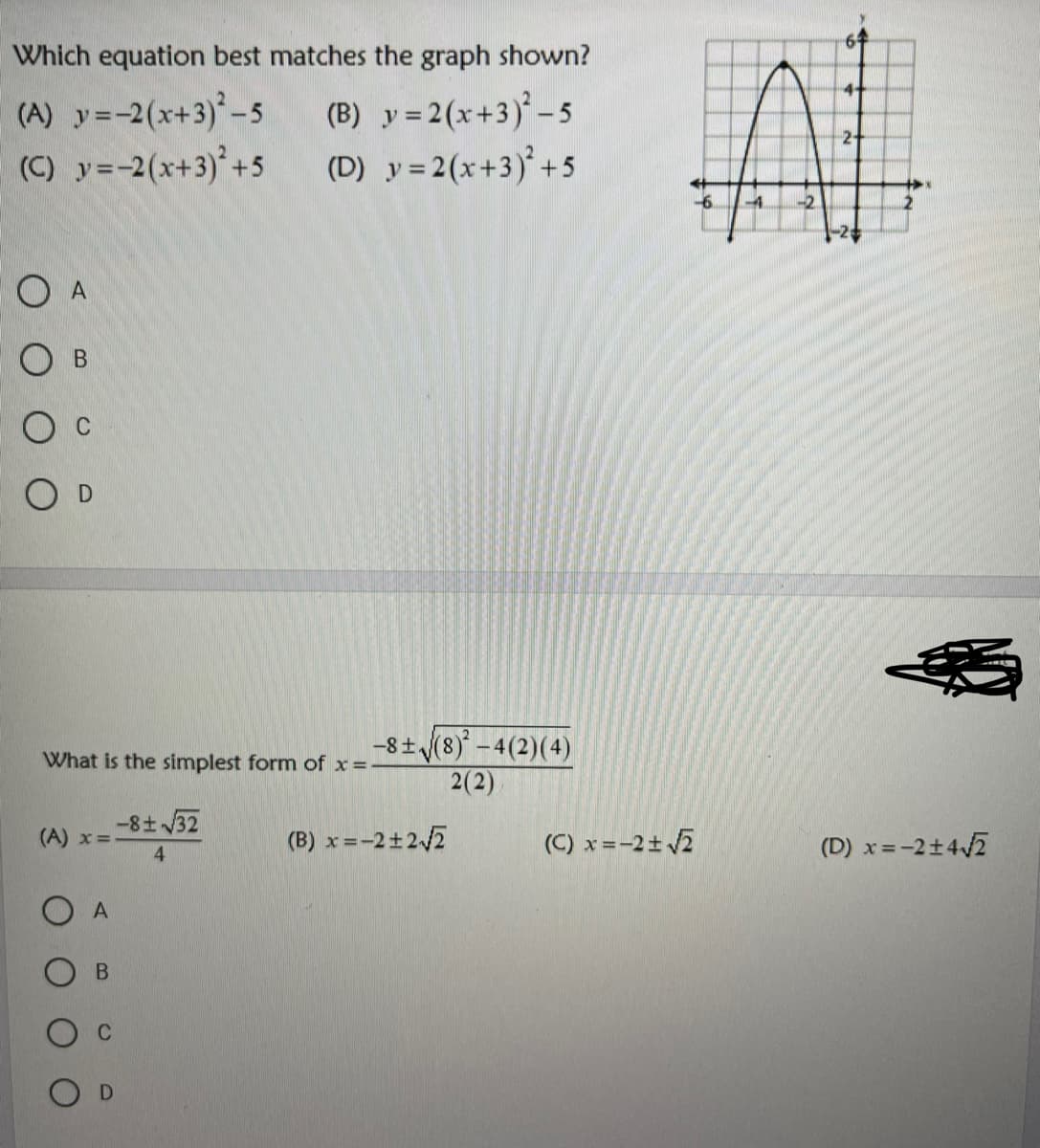 6
Which equation best matches the graph shown?
(A) y=-2(x+3)-5
(C) y=-2(x+3)°+5
(B) y = 2(x+3)* -5
(D) y= 2(x+3)° +5
2-
-4.
-2
O A
-8+ (8)* – 4(2)(4)
2(2)
What is the simplest form of x =-
-8 32
(A) x =
(B) x =-2±2/2
(C) x =-2±2
(D) x=-2+42
4.
B.
