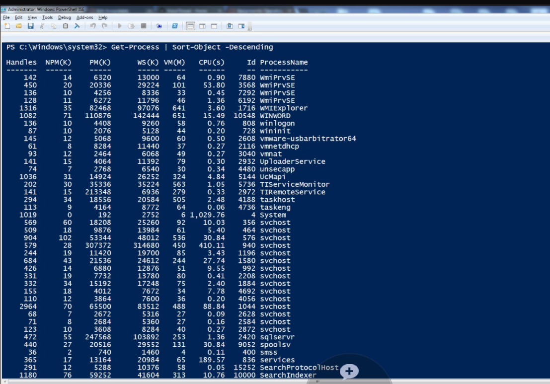 Administrator. Windows PowerShell ISE
File Edit View Iools Debug Add-ons Help
PS C: \windows\system32> Get-Process | Sort-object -Descending
Handles NPM (K)
PM (K)
WS (K) VM(M)
CPU (s)
Id ProcessName
142
450
136
14
20
10
11
6320
20336
4256
13000
29224
8336
64
101
33
46
0.90
53.80
0.45
7880 WmiPrvSE
3568 WmiPrvSE
7292 WmiPrVSE
6192 WmiPrvSE
1716 WMIExplorer
128
1316
1082
136
6272
11796
97076
142444
9260
5128
9600
1.36
3.60
35
82468
641
15.49
0.76
0.20
0.50
0.27
0.27
0.30
0.34
4.84
1.05
0.33
2.48
0.06
6 1,029.76
10.03
5.40
30.84
410.11
3.43
27.74
9.55
0.41
2.40
7.78
0.20
88.84
0.09
0.16
0.27
1.36
30.84
0.11
71
651
110876
4408
2076
10548 WINWORD
10
10
58
44
808 winlogon
728 wininit
87
145
61
93
12
8
12
5068
8284
2464
60
37
49
2608 vmware-usbarbitrator64
2116 vmnetdhcp
3040 vmnat
11440
141
74
1036
202
141
6068
11392
6540
26252
35224
6936
20584
8772
2752
2932 UploaderService
4480 unsecapp
5144 UcMapi
5736 TIServiceMonitor
2972 TIRemoteService
4188 taskhost
4736 taskeng
4 system
356 svchost
464 svchost
576 svchost
940 svchost
1196 svchost
1580 svchost
992 svchost
2208 svchost
1884 svchost
4692 svchost
4056 svchost
1044 svchost
2628 svchost
2584 svchost
2872 sychost
2420 sqlservr
9052 spoolsv
400 smss
836 services
15252 SearchProtoco]Host
10000 SearchIndexer
15
7
31
4064
2768
14924
35336
213348
18556
4164
79
30
324
30
15
34
563
279
505
294
113
9
64
1019
569
192
18208
6
60
25260
92
61
536
509
18
139
9876
53344
307372
904
102
48012
579
28
19
244
684
426
331
332
43
14
19
34
11420
21536
6880
7732
314680
19700
24612
12876
13780
450
85
244
51
80
75
155
110
2964
15192
4012
3864
17248
7672
7600
83512
18
34
12
36
70
7
8
65500
2672
2684
5316
5360
8284
488
27
27
40
71
10
123
472
440
36
3608
247568
20516
740
103892
29552
1460
20984
10376
41604
55
253
27
131
4
365
291
1180
13164
5288
59252
189.57
0.05
10.76
17
65
12
58
+
76
313
