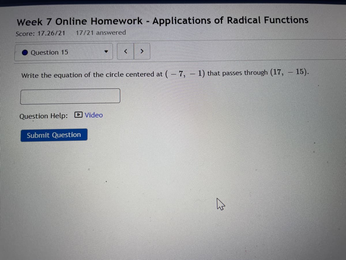Week 7 Online Homework Applications of Radical Functions
Score: 17.26/21
17/21 answered
Question 15
Write the equation of the circle centered at (– 7,
1) that passes through (17, – 15).
Question Help: D Video
Submit Question
