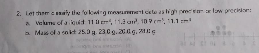 2. Let them classify the following measurement data as high precision or low precision:
a. Volume of a liquid: 11.0 cm³, 11.3 cm3, 10.9 cm3, 11.1 cm3
b. Mass of a solid: 25.0 g, 23.0 g, 20.0 g, 28.0g
at cr
OSgini bns eeA (8)
umeni
