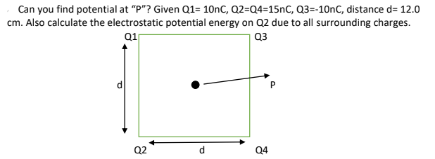 Can you find potential at "P"? Given Q1= 10nC, Q2=Q4=15nC, Q3=-10nC, distance d= 12.0
cm. Also calculate the electrostatic potential energy on Q2 due to all surrounding charges.
Q1
Q3
P
Q2
d
Q4
