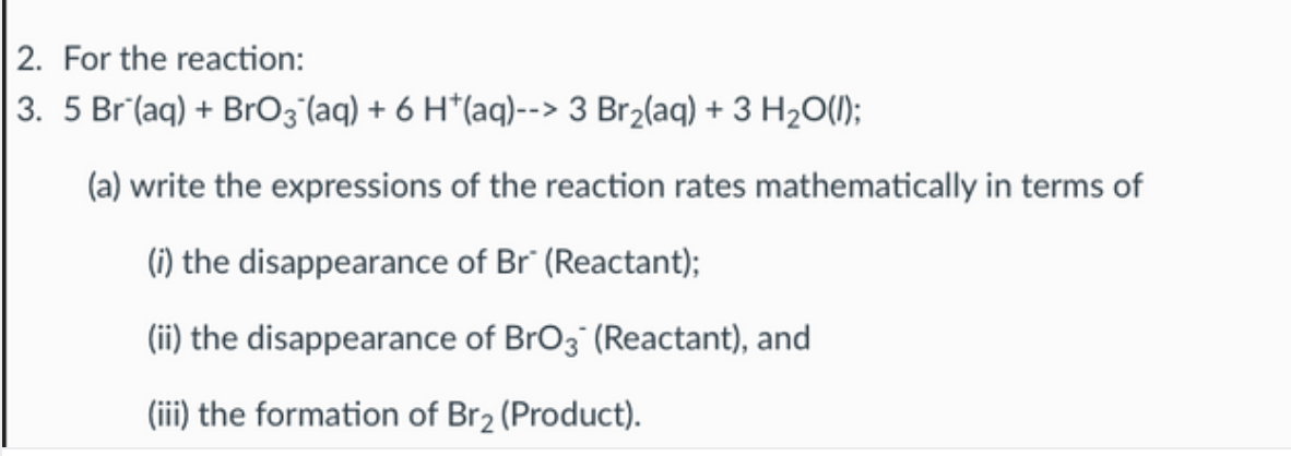 2. For the reaction:
3. 5 Br (aq) + BrO3 (aq) + 6 H*(aq)--> 3 Br2(aq) + 3 H2O(1);
(a) write the expressions of the reaction rates mathematically in terms of
(1) the disappearance of Br" (Reactant);
(ii) the disappearance of BrO3" (Reactant), and
(iii) the formation of Br2 (Product).
