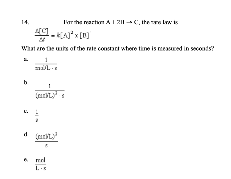 14.
For the reaction A+ 2B → C, the rate law is
A[C]
- K[A]° x [B]°
At
What are the units of the rate constant where time is measured in seconds?
а.
1
mol/L s
b.
1
(mol/L)? .s
с. 1
d.
(mol/L)?
е.
mol
L.s

