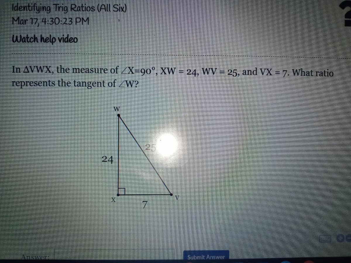 Identifying Trig Ratios (All Six)
Mar 17, 4:30:23 PM
Watch help video
In AVWX, the measure of /X=90°, XW = 24, WV = 25, and VX = 7. What ratio
represents the tangent of W?
25
24
V.
7.
Answer
Submit Answer
