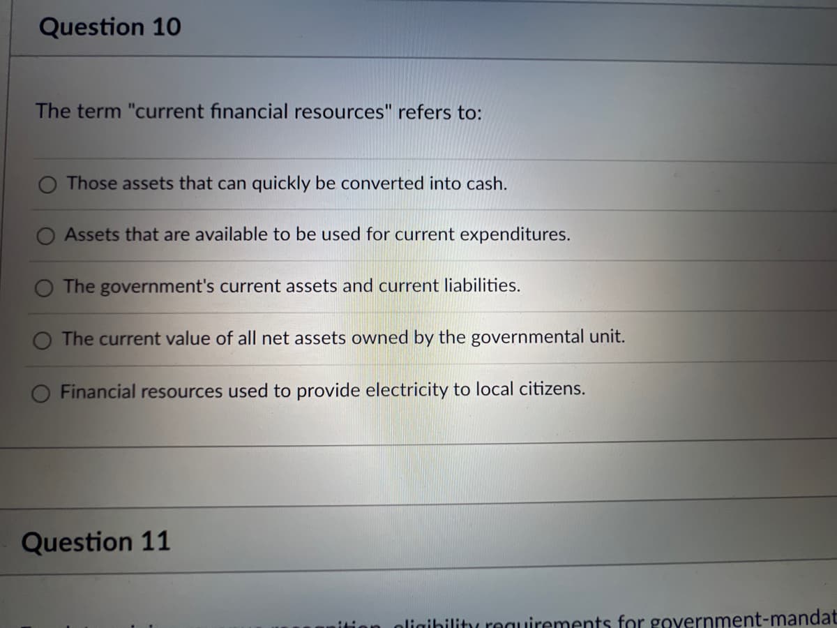 Question 10
The term "current financial resources" refers to:
Those assets that can quickly be converted into cash.
Assets that are available to be used for current expenditures.
The government's current assets and current liabilities.
O The current value of all net assets owned by the governmental unit.
Financial resources used to provide electricity to local citizens.
Question 11
ligibility requirements for government-mandat