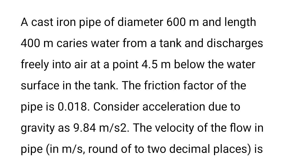 A cast iron pipe of diameter 600 m and length
400 m caries water from a tank and discharges
freely into air at a point 4.5 m below the water
surface in the tank. The friction factor of the
pipe is 0.018. Consider acceleration due to
gravity as 9.84 m/s2. The velocity of the flow in
pipe (in m/s, round of to two decimal places) is