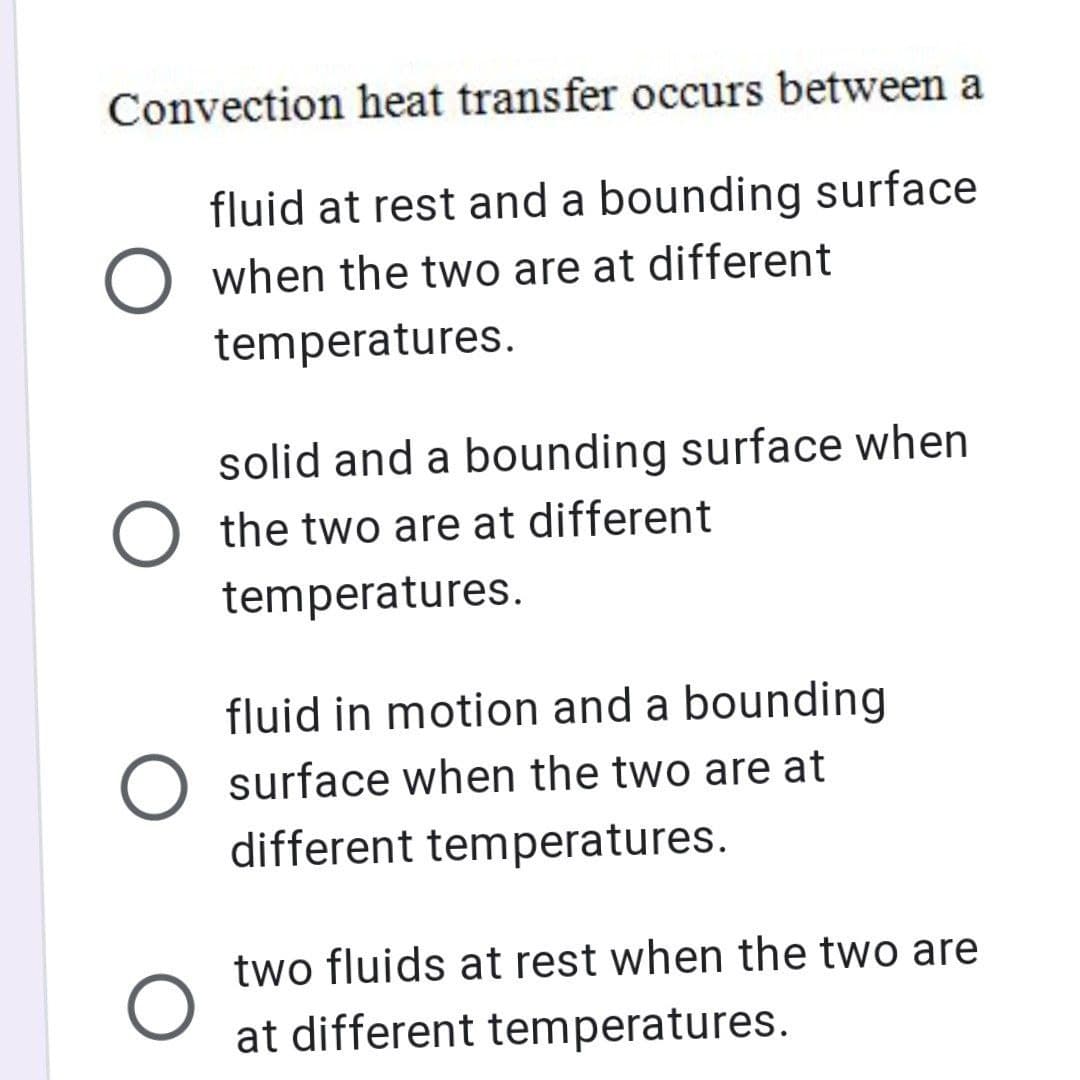 Convection heat transfer occurs between a
fluid at rest and a bounding surface
O when the two are at different
temperatures.
solid and a bounding surface when
O the two are at different
temperatures.
fluid in motion and a bounding
surface when the two are at
different temperatures.
two fluids at rest when the two are
at different temperatures.
O