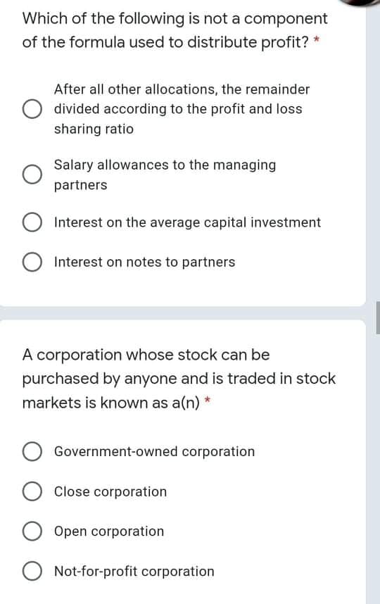 Which of the following is not a component
of the formula used to distribute profit? *
After all other allocations, the remainder
divided according to the profit and loss
sharing ratio
Salary allowances to the managing
partners
Interest on the average capital investment
Interest on notes to partners
A corporation whose stock can be
purchased by anyone and is traded in stock
markets is known as a(n) *
Government-owned corporation
Close corporation
Open corporation
O Not-for-profit corporation
