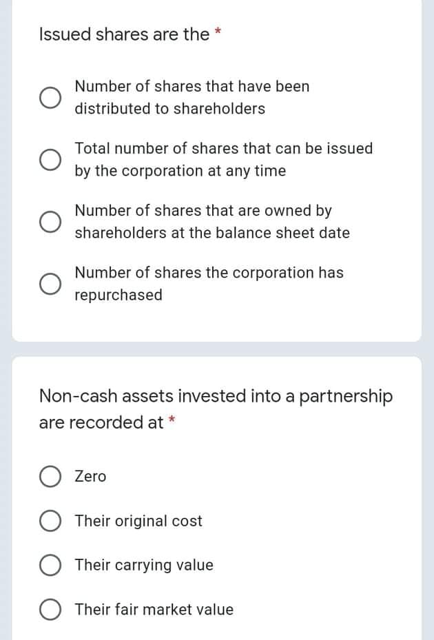 Issued shares are the
Number of shares that have been
distributed to shareholders
Total number of shares that can be issued
by the corporation at any time
Number of shares that are owned by
shareholders at the balance sheet date
Number of shares the corporation has
repurchased
Non-cash assets invested into a partnership
are recorded at *
Zero
Their original cost
O Their carrying value
Their fair market value
