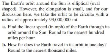 The Earth's orbit around the Sun is elliptical (oval
shaped). However, the elongation is small, and for our
discussion here, we take the orbit to be circular with a
radius of approximately 93,000,000 mi.
a. Find the linear speed (in mph) of the Earth through its
orbit around the Sun. Round to the nearest hundred
miles per hour.
b. How far does the Earth travel in its orbit in one day?
Round to the nearest thousand miles.
