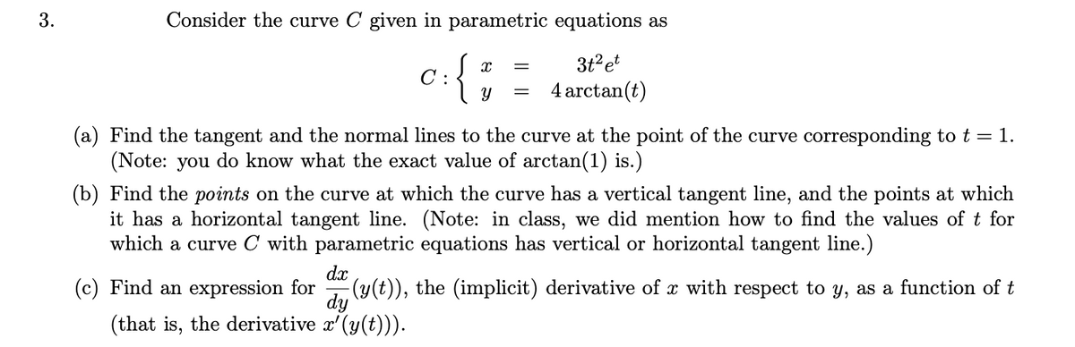 Consider the curve C given in parametric equations as
{
3t?et
C :
4 arctan(t)
(a) Find the tangent and the normal lines to the curve at the point of the curve corresponding to t = 1.
(Note: you do know what the exact value of arctan(1) is.)
(b) Find the points on the curve at which the curve has a vertical tangent line, and the points at which
it has a horizontal tangent line. (Note: in class, we did mention how to find the values of t for
which a curve C with parametric equations has vertical or horizontal tangent line.)
dx
(c) Find an expression for
dy
(that is, the derivative x'(y(t))).
-(y(t)), the (implicit) derivative of x with respect to y, as a function of t
3.
