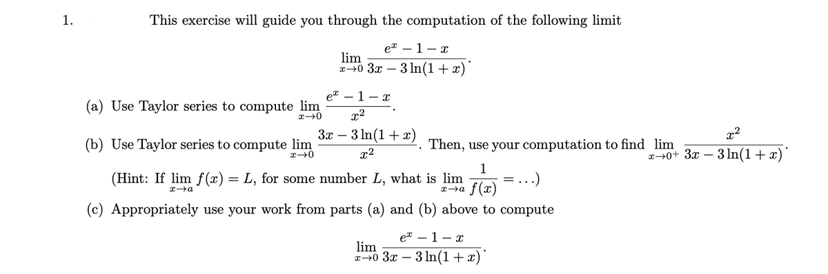 1.
This exercise will guide you through the computation of the following limit
et – 1- x
lim
x→0 3x –
3 In(1+ x)
et
(a) Use Taylor series to compute lim
1 - x
x2
3x – 3 In(1+ x)
x2
(b) Use Taylor series to compute lim
Then, use your computation to find lim
x2
x→0+ 3x – 3 ln(1+ x
1
(Hint: If lim f (x) = L, for some number L, what is lim
...)
f (x)
(c) Appropriately use your work from parts (a) and (b) above to compute
et – 1- x
lim
30 Зя — 3 In(1+х)
