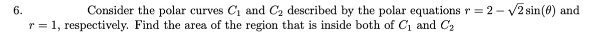 6.
Consider the polar curves C1 and C2 described by the polar equations r = 2 – V2 sin(0) and
r = 1, respectively. Find the area of the region that is inside both of C1 and C2
