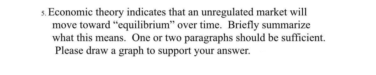 5. Economic theory indicates that an unregulated market will
move toward "equilibrium" over time. Briefly summarize
what this means. One or two paragraphs should be sufficient.
Please draw a graph to support your answer.