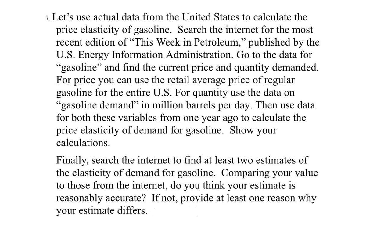 7. Let's use actual data from the United States to calculate the
price elasticity of gasoline. Search the internet for the most
recent edition of "This Week in Petroleum," published by the
U.S. Energy Information Administration. Go to the data for
"gasoline" and find the current price and quantity demanded.
For price you can use the retail average price of regular
gasoline for the entire U.S. For quantity use the data on
"gasoline demand" in million barrels per day. Then use data
for both these variables from one year ago to calculate the
price elasticity of demand for gasoline. Show your
calculations.
Finally, search the internet to find at least two estimates of
the elasticity of demand for gasoline. Comparing your value
to those from the internet, do you think your estimate is
reasonably accurate? If not, provide at least one reason why
your estimate differs.