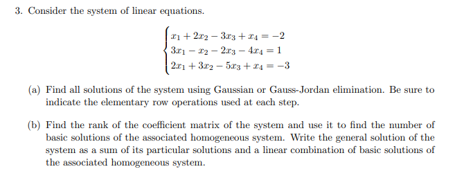 3. Consider the system of linear equations.
x1 + 2x2 3x3 + x₁ = −2
3x1x22x3 4x4 = 1
2x1 + 3x2 − 5x3 + x₁ = −3
-
(a) Find all solutions of the system using Gaussian or Gauss-Jordan elimination. Be sure to
indicate the elementary row operations used at each step.
(b) Find the rank of the coefficient matrix of the system and use it to find the number of
basic solutions of the associated homogeneous system. Write the general solution of the
system as a sum of its particular solutions and a linear combination of basic solutions of
the associated homogeneous system.
