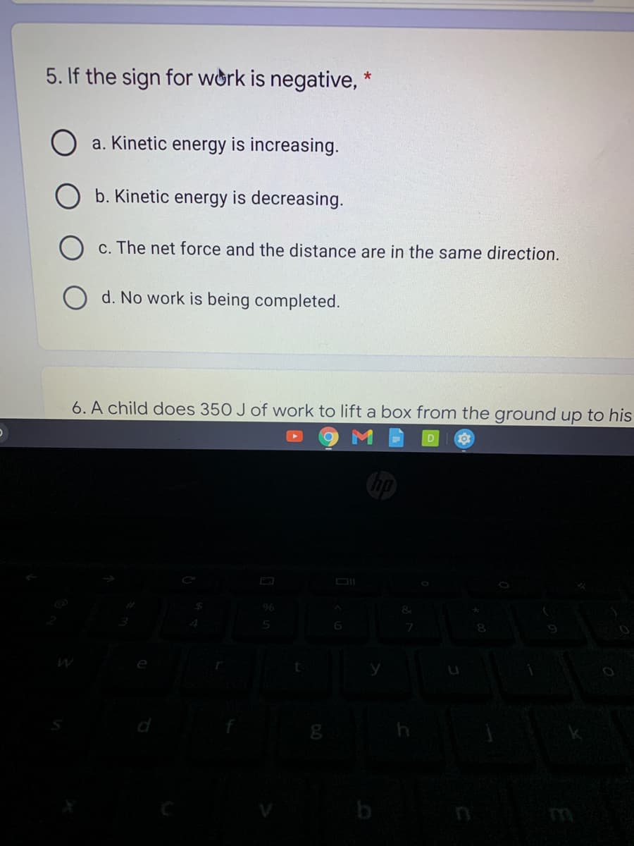 5. If the sign for work is negative,
a. Kinetic energy is increasing.
O b. Kinetic energy is decreasing.
c. The net force and the distance are in the same direction.
O d. No work is being completed.
6. A child does 350 J of work to lift a box from the ground up to his
d
b
