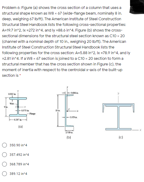 Problem 6: Figure (a) shows the cross section of a column that uses a
structural shape known as W8 x 67 (wide-flange beam, nominally 8 in.
deep, weighing 67 Ib/ft). The American Institute of Steel Construction
Structural Steel Handbook lists the following cross-sectional properties:
A=19.7 in^2, Ix =272 in^4, and ly =88.6 in^4. Figure (b) shows the cross-
sectional dimensions for the structural steel section known as C10 x 20
(channel with a nominal depth of 10 in., weighing 20 Ib/ft). The American
Institute of Steel Construction Structural Steel Handbook lists the
following properties for the cross section: A=5.88 in^2, Ix =78.9 in^4, and ly
=2.81 in^4. If a W8 x 67 section is joined to a C10 x 20 section to form a
structural member that has the cross section shown in Figure (c), the
moment of inertia with respect to the centroidal x-axis of the built-up
section is *
006 in
Web
--0S75 in
10 ia
Flange
079in.
-8.287 in
(a)
219 in.
(b)
(c)
350.90 in^4
357.492 in^4
368.789 in^4
389.12 in^4
