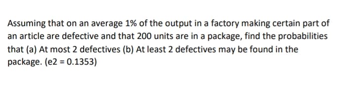 Assuming that on an average 1% of the output in a factory making certain part of
an article are defective and that 200 units are in a package, find the probabilities
that (a) At most 2 defectives (b) At least 2 defectives may be found in the
package. (e2 = 0.1353)
