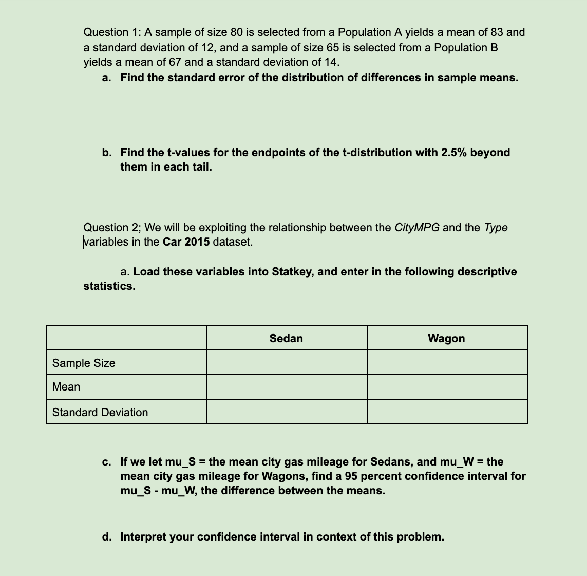 Question 1: A sample of size 80 is selected from a Population A yields a mean of 83 and
a standard deviation of 12, and a sample of size 65 is selected from a Population B
yields a mean of 67 and a standard deviation of 14.
a. Find the standard error of the distribution of differences in sample means.
b. Find the t-values for the endpoints of the t-distribution with 2.5% beyond
them in each tail.
Question 2; We will be exploiting the relationship between the CityMPG and the Type
variables in the Car 2015 dataset.
a. Load these variables into Statkey, and enter in the following descriptive
statistics.
Sedan
Wagon
Sample Size
Мean
Standard Deviation
c. If we let mu_S = the mean city gas mileage for Sedans, and mu_W = the
mean city gas mileage for Wagons, find a 95 percent confidence interval for
mu_S - mu_W, the difference between the means.
d. Interpret your confidence interval in context of this problem.
