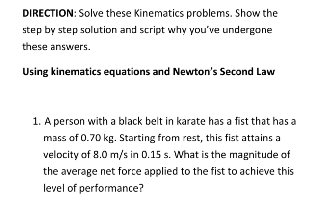 DIRECTION: Solve these Kinematics problems. Show the
step by step solution and script why you've undergone
these answers.
Using kinematics equations and Newton's Second Law
1. A person with a black belt in karate has a fist that has a
mass of 0.70 kg. Starting from rest, this fist attains a
velocity of 8.0 m/s in 0.15 s. What is the magnitude of
the average net force applied to the fist to achieve this
level of performance?
